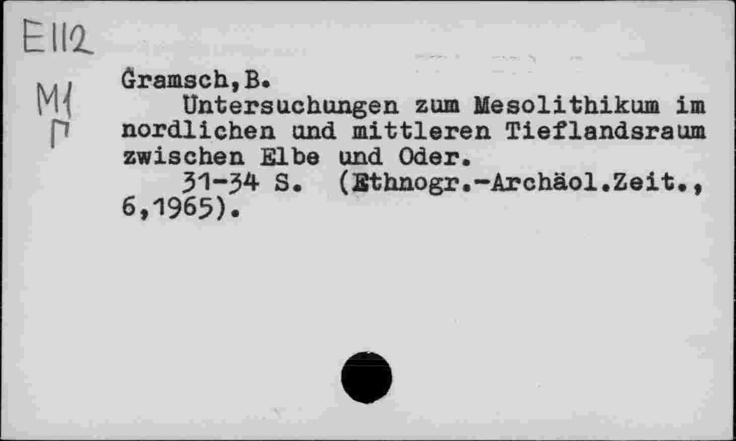 ﻿Elli
... ôramsch,B.
ГЦ	Untersuchungen zum Mesolithikum im
p nördlichen und mittleren Tieflandsraum zwischen Elbe und Oder.
31-^4 S. (Sthnogr.-Archäol.Zeit., 6,1965).